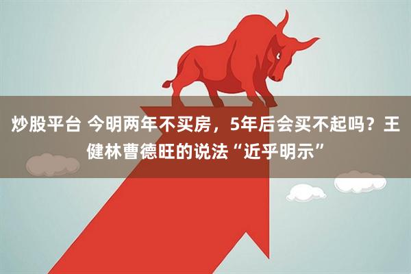 炒股平台 今明两年不买房，5年后会买不起吗？王健林曹德旺的说法“近乎明示”