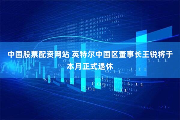 中国股票配资网站 英特尔中国区董事长王锐将于本月正式退休