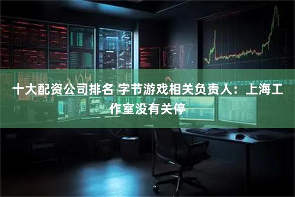 十大配资公司排名 字节游戏相关负责人：上海工作室没有关停