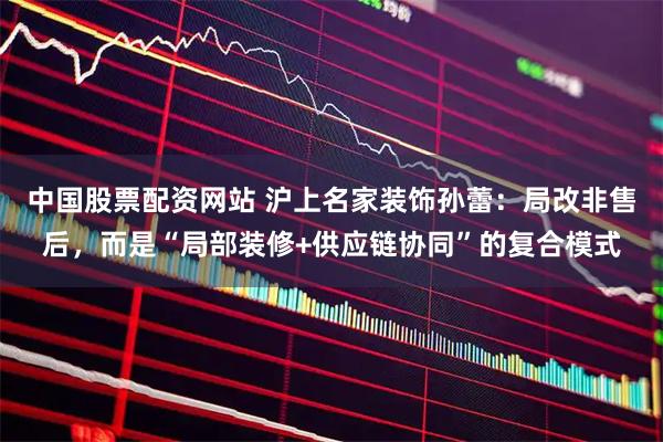 中国股票配资网站 沪上名家装饰孙蕾：局改非售后，而是“局部装修+供应链协同”的复合模式