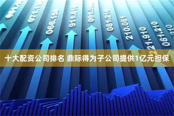 十大配资公司排名 鼎际得为子公司提供1亿元担保