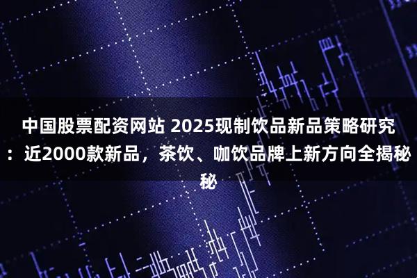 中国股票配资网站 2025现制饮品新品策略研究：近2000款新品，茶饮、咖饮品牌上新方向全揭秘