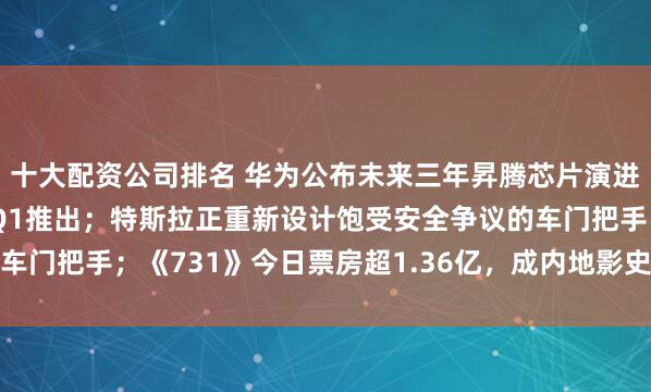 十大配资公司排名 华为公布未来三年昇腾芯片演进和目标：950PR明年Q1推出；特斯拉正重新设计饱受安全争议的车门把手；《731》今日票房超1.36亿，成内地影史首映日总场次冠军