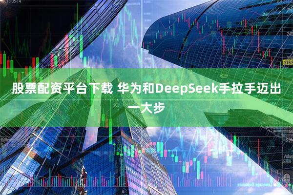 股票配资平台下载 华为和DeepSeek手拉手迈出一大步