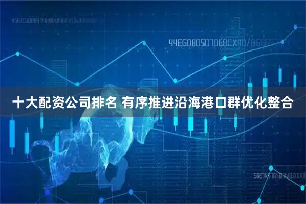 十大配资公司排名 有序推进沿海港口群优化整合