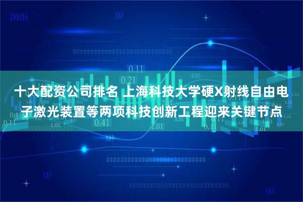 十大配资公司排名 上海科技大学硬X射线自由电子激光装置等两项科技创新工程迎来关键节点