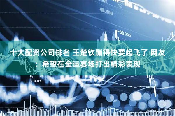 十大配资公司排名 王楚钦蹦得快要起飞了 网友：希望在全运赛场打出精彩表现