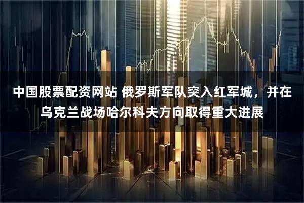 中国股票配资网站 俄罗斯军队突入红军城，并在乌克兰战场哈尔科夫方向取得重大进展