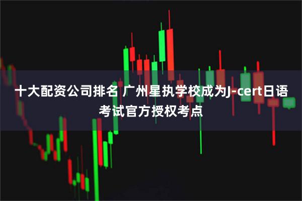 十大配资公司排名 广州星执学校成为J-cert日语考试官方授权考点