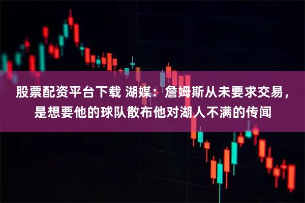 股票配资平台下载 湖媒：詹姆斯从未要求交易，是想要他的球队散布他对湖人不满的传闻