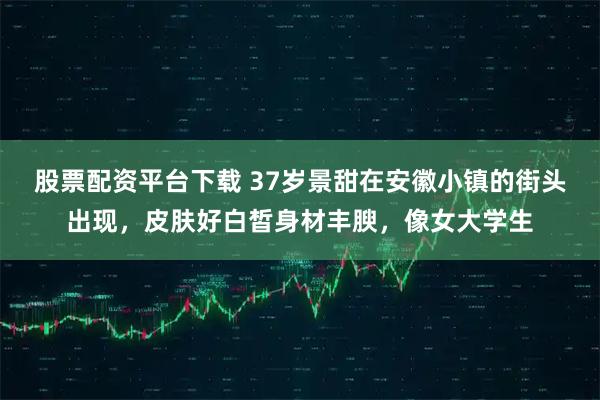 股票配资平台下载 37岁景甜在安徽小镇的街头出现，皮肤好白皙身材丰腴，像女大学生