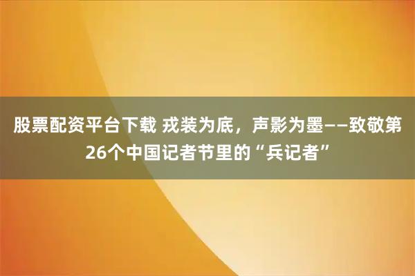 股票配资平台下载 戎装为底，声影为墨——致敬第26个中国记者节里的“兵记者”