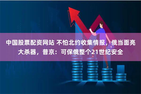 中国股票配资网站 不怕北约收集情报，俄当面亮大杀器，普京：可保俄整个21世纪安全