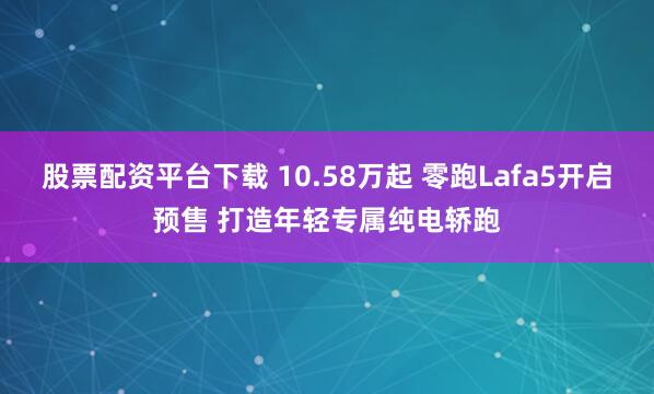 股票配资平台下载 10.58万起 零跑Lafa5开启预售 打造年轻专属纯电轿跑