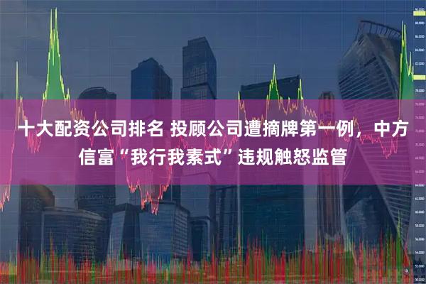 十大配资公司排名 投顾公司遭摘牌第一例，中方信富“我行我素式”违规触怒监管