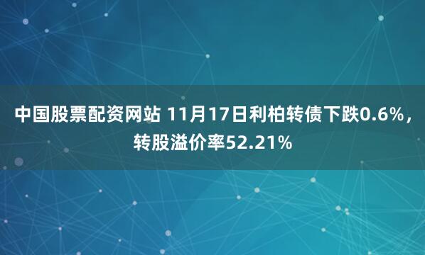 中国股票配资网站 11月17日利柏转债下跌0.6%，转股溢价率52.21%