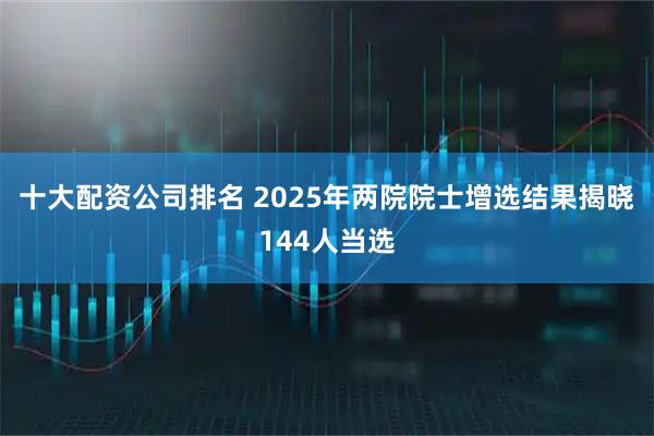 十大配资公司排名 2025年两院院士增选结果揭晓144人当选