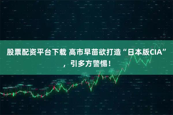 股票配资平台下载 高市早苗欲打造“日本版CIA”，引多方警惕！