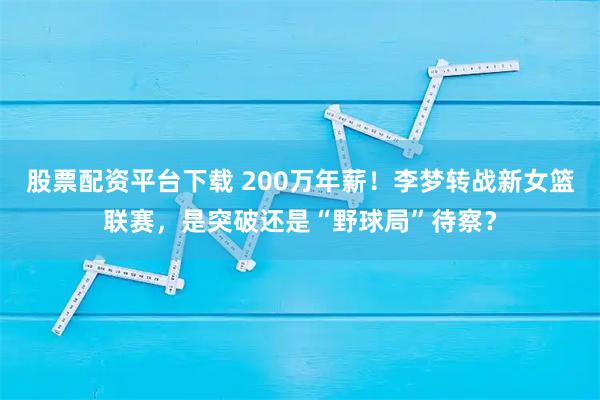 股票配资平台下载 200万年薪！李梦转战新女篮联赛，是突破还是“野球局”待察？