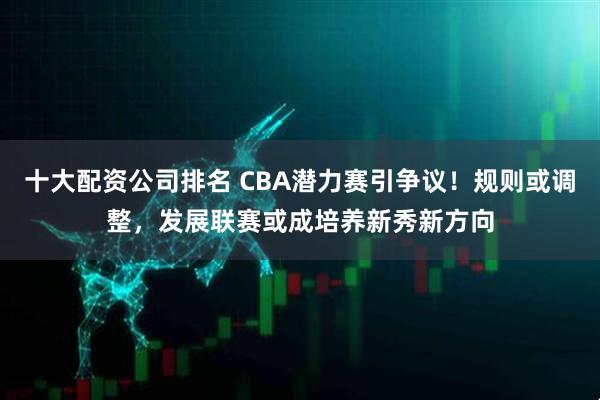 十大配资公司排名 CBA潜力赛引争议！规则或调整，发展联赛或成培养新秀新方向
