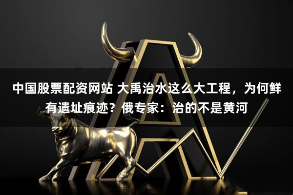 中国股票配资网站 大禹治水这么大工程，为何鲜有遗址痕迹？俄专家：治的不是黄河