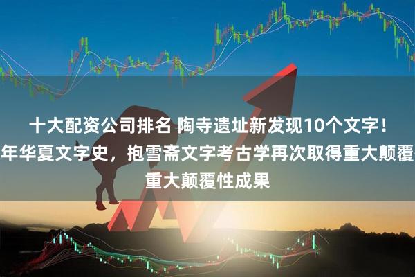 十大配资公司排名 陶寺遗址新发现10个文字！实证万年华夏文字史，抱雪斋文字考古学再次取得重大颠覆性成果