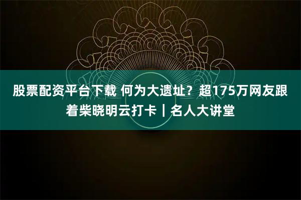 股票配资平台下载 何为大遗址？超175万网友跟着柴晓明云打卡｜名人大讲堂