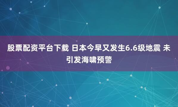 股票配资平台下载 日本今早又发生6.6级地震 未引发海啸预警