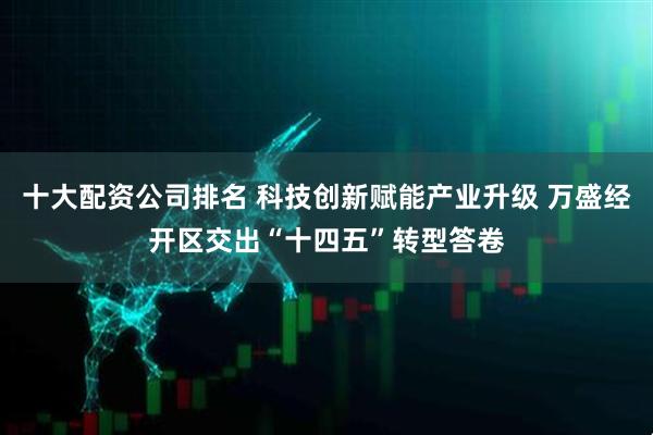 十大配资公司排名 科技创新赋能产业升级 万盛经开区交出“十四五”转型答卷