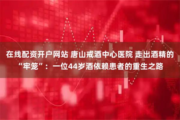 在线配资开户网站 唐山戒酒中心医院 走出酒精的“牢笼”：一位44岁酒依赖患者的重生之路