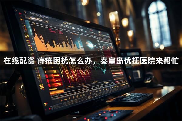 在线配资 痔疮困扰怎么办，秦皇岛优抚医院来帮忙