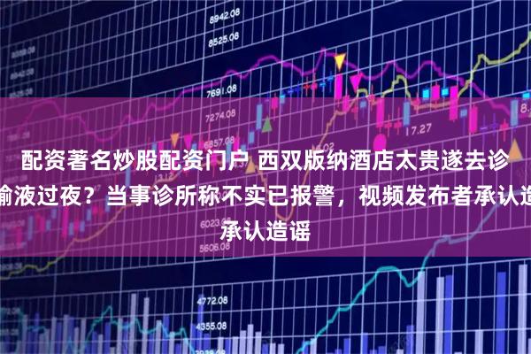 配资著名炒股配资门户 西双版纳酒店太贵遂去诊所输液过夜？当事诊所称不实已报警，视频发布者承认造谣