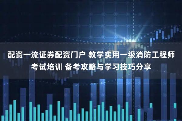 配资一流证券配资门户 教学实用一级消防工程师考试培训 备考攻略与学习技巧分享