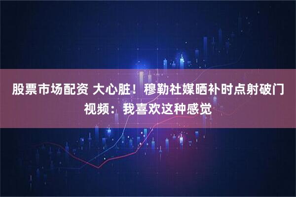 股票市场配资 大心脏！穆勒社媒晒补时点射破门视频：我喜欢这种感觉