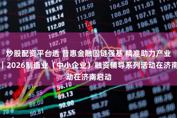 炒股配资平台选 普惠金融固链强基 精准助力产业强省｜2026制造业（中小企业）融资辅导系列活动在济南启动