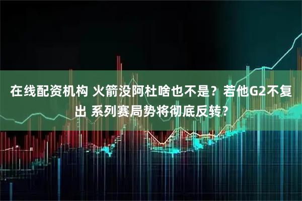在线配资机构 火箭没阿杜啥也不是？若他G2不复出 系列赛局势将彻底反转？
