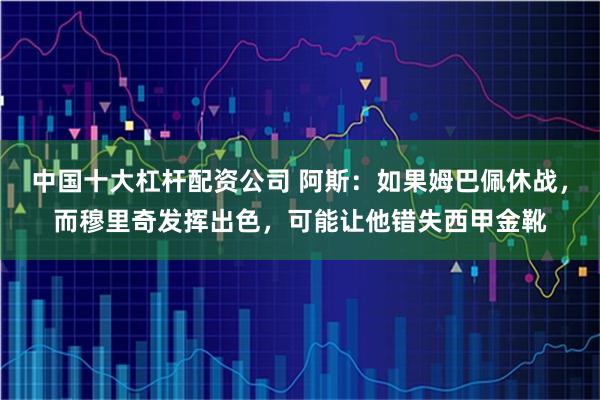 中国十大杠杆配资公司 阿斯：如果姆巴佩休战，而穆里奇发挥出色，可能让他错失西甲金靴