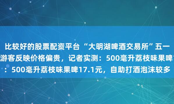 比较好的股票配资平台 “大明湖啤酒交易所”五一上新引众人打卡，不少游客反映价格偏贵，记者实测：500毫升荔枝味果啤17.1元，自助打酒泡沫较多