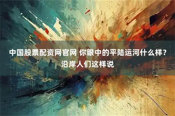 中国股票配资网官网 你眼中的平陆运河什么样？沿岸人们这样说